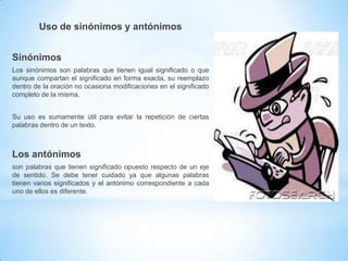Uso de sinónimos y antónimos
Sinónimos
Los sinónimos son palabras que tienen igual significado o que
aunque compartan el significado en forma exacta, su reemplazo
dentro de la oración no ocasiona modificaciones en el significado
completo de la misma.
Su uso es sumamente útil para evitar la repetición de ciertas
palabras dentro de un texto.

Los antónimos
son palabras que tienen significado opuesto respecto de un eje
de sentido. Se debe tener cuidado ya que algunas palabras
tienen varios significados y el antónimo correspondiente a cada
uno de ellos es diferente.

 