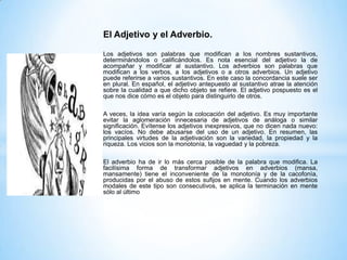 El Adjetivo y el Adverbio.
Los adjetivos son palabras que modifican a los nombres sustantivos,
determinándolos o calificándolos. Es nota esencial del adjetivo la de
acompañar y modificar al sustantivo. Los adverbios son palabras que
modifican a los verbos, a los adjetivos o a otros adverbios. Un adjetivo
puede referirse a varios sustantivos. En este caso la concordancia suele ser
en plural. En español, el adjetivo antepuesto al sustantivo atrae la atención
sobre la cualidad a que dicho objeto se refiere. El adjetivo pospuesto es el
que nos dice cómo es el objeto para distinguirlo de otros.
A veces, la idea varía según la colocación del adjetivo. Es muy importante
evitar la aglomeración innecesaria de adjetivos de análoga o similar
significación. Evítense los adjetivos inexpresivos, que no dicen nada nuevo:
los vacíos. No debe abusarse del uso de un adjetivo. En resumen, las
principales virtudes de la adjetivación son la variedad, la propiedad y la
riqueza. Los vicios son la monotonía, la vaguedad y la pobreza.
El adverbio ha de ir lo más cerca posible de la palabra que modifica. La
facilísima forma de transformar adjetivos en adverbios (mansa,
mansamente) tiene el inconveniente de la monotonía y de la cacofonía,
producidas por el abuso de estos sufijos en mente. Cuando los adverbios
modales de este tipo son consecutivos, se aplica la terminación en mente
sólo al último

 