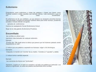 Eufemismo
Entendemos como eufemismo a todas las palabras o frases que tienen como
finalidad sustituir a todas aquellas que denotan ofensa, mala educación o que no
son
bien
vistas
socialmente.
El eufemismo es de uso cotidiano, ya que siempre es necesario encontrar formas
más educadas y propias de expresar nuestras ideas para evitar rechazo, problemas
sociales e incluso ofender a la gente.
ejemplos de eufemismos:
Centros de readaptación Social (Eufemismo) Cárcel
Mujer de la vida galante (Eufemismo) Prostituta

Encomillado
las comillas se utilizan para:
reproducir citas textuales de cualquier extensión.
Ejemplo:
Ernesto dijo: "Me duele tanto la ciática que parece que me hubieran pateado veinte
hipopótamos en celo".
2. Indicar que una palabra o expresión es impropia, vulgar o de otra lengua.
Ejemplos:
Indignado, lo mandó a la "concha" de su madre. / Comete un "cupcake" y callate.
3. Indicar ironía o sentido especial.
Ejemplo:
Las canciones de Arjona son "profundas".
Asimismo, cuando en un texto se comenta o se trata una palabra en particular o se
aclara su significado, se aísla esa palabra escribiéndola entre comillas.

 