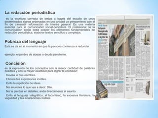 La redacción periodística
es la escritura correcta de textos a través del estudio de unos
determinados signos ordenados en una unidad de pensamiento con el
fin de transmitir información de interés general. Es una materia
esencial para el comunicador social-periodista. El profesional de la
comunicación social debe poseer los elementos fundamentales de
redacción periodística, elaborar textos sencillos y complejos.

Pobreza del lenguaje
Esta se da en el momento en que la persona comienza a redundar
ejemplo: enjambre de abejas o deuda pendiente.

Concisión
es la expresión de los conceptos con la menor cantidad de palabras
posibles y con la mayor exactitud para lograr la concisión:
Revisa lo que escribes.
Elimina las expresiones inútiles.
Evita la repetición de ideas.
No anuncies lo que vas a decir: Dilo.
No te pierdas en detalles, anda directamente al asunto.
Evita el lenguaje telegráfico, el laconismo, la excesiva literatura, la
vaguedad y las aclaraciones inútiles

 
