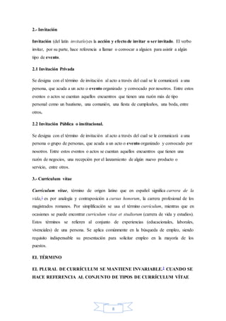 8
2.- Invitación
Invitación (del latín invitatĭo) es la acción y efecto de invitar o ser invitado. El verbo
invitar, por su parte, hace referencia a llamar o convocar a alguien para asistir a algún
tipo de evento.
2.1 Invitación Privada
Se designa con el término de invitación al acto a través del cual se le comunicará a una
persona, que acuda a un acto o evento organizado y convocado por nosotros. Entre estos
eventos o actos se cuentan aquellos encuentros que tienen una razón más de tipo
personal como un bautismo, una comunión, una fiesta de cumpleaños, una boda, entre
otros.
2.2 Invitación Pública o institucional.
Se designa con el término de invitación al acto a través del cual se le comunicará a una
persona o grupo de personas, que acuda a un acto o evento organizado y convocado por
nosotros. Entre estos eventos o actos se cuentan aquellos encuentros que tienen una
razón de negocios, una recepción por el lanzamiento de algún nuevo producto o
servicio, entre otros.
3.- Currículum vítae
Currículum vítae, término de origen latino que en español significa carrera de la
vida,1 es por analogía y contraposición a cursus honorum, la carrera profesional de los
magistrados romanos. Por simplificación se usa el término currículum, mientras que en
ocasiones se puede encontrar curriculum vitae et studiorum (carrera de vida y estudios).
Estos términos se refieren al conjunto de experiencias (educacionales, laborales,
vivenciales) de una persona. Se aplica comúnmente en la búsqueda de empleo, siendo
requisito indispensable su presentación para solicitar empleo en la mayoría de los
puestos.
EL TÉRMINO
EL PLURAL DE CURRÍCULUM SE MANTIENE INVARIABLE.2 CUANDO SE
HACE REFERENCIA AL CONJUNTO DE TIPOS DE CURRÍCULUM VÍTAE
 