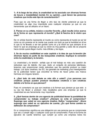 1.- A lo largo de los años, la creatividad se ha asociado con diversas formas
de locura e inestabilidad mental. En su opinión, ¿qué tienen las personas
creativas que incita este tipo de caracterización?
Pues que es una forma de llegar a otro tipo de cliente potencial ya que la
creatividad es algo muy importante para cualquier empresa ya que es una
herramienta que se utilizara en un futuro.
2. Piense en su artista, músico o escritor favorito. ¿Qué resulta único acerca
de la forma en que representa al mundo? ¿Qué le fascina de la visión que
crea?
De mi artista favorito representa al mundo es como representa al mundo es ser tal
como es sin ponerse en la mente que puede con todo ya que la humildad en él es
lo que lo ha llevado a ser tan grande como es y la visión es que siempre él va
hacer lo que se proponga ya que su visión es muy grande y cada día se propone
hacia donde quiere llegar mucho más difíciles y los logra.
3. Se da mucha credibilidad en este capítulo a la idea de que la tensión (de
diversos tipos) es parte de las búsquedas creativas. Explique la conexión
entre la creatividad y la tensión.
La creatividad y la tensión señala que el mal trabajo es más una cuestión de
estructura que de talento. Así que, dado un conjunto de personas talentosas,
tenemos que proporcionar cierta estructura que les permita producir su mejor
trabajo. Los tipos creativos, los EC, los gerentes de marketing y los investigadores
de la publicidad tienen que encontrar la forma de hacer juntos una música
hermosa sin ninguna tensión.
4. ¿Qué lado de este debate es más afín a usted? ¿Las personas son
creativas porque pueden producir resultados creativos o son creativas
debido a la forma en que piensan?
Pues mi comentario es que son creativas a la forman que piensan ya que esto a
su vez los llevan a producir más resultados para una empresa ya que la
creatividad es una herramienta muy importante.
5. ¿Qué fuerzas dentro de una agencia de publicidad tienen la posibilidad de
comprometer su trabajo creativo? ¿Siempre se evita el compromiso?
Suponga que usted es una agencia creativa. Defina “compromiso”. Ahora
suponga que usted es un ejecutivo de cuenta. ¿En qué forma cambia su
definición de compromiso?
En si compromiso significa es una obligación por una persona que se compromete
que vas a cumplir algo o cualquier cosa que se comprometió. Pues en la forma de
ejecutivo de cuente tenemos que cumplir ya como una empresa todos los
 