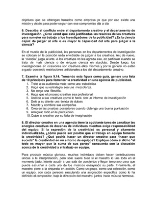 objetivos que se obtengan trazados como empresa ya que por eso existe una
misión y visión para poder seguir con ese compromiso día a día
6. Describa el conflicto entre el departamento creativo y el departamento de
investigación. ¿Cree usted que está justificadas las reservas de los creativos
para someter su trabajo a los investigadores de la publicidad? ¿Es la ciencia
capaz de juzgar al arte o es mayor la capacidad del arte para juzgar a la
ciencia?
En el mundo de la publicidad, las personas en los departamentos de investigación
se colocan en la posición nada envidiable de juzgar a los creativos. Así, de nuevo,
la “ciencia” juzga al arte. A los creativos no les agrada eso, en particular cuando se
trata de mala ciencia o de ninguna ciencia en absoluto. Desde luego, los
investigadores en ocasiones son creativos ellos mismos y por lo general no están
a gusto poniendo restricciones adicionales a los del departamento creativo.
7. Examine la figura 9.14. Tomando esta figura como guía, genere una lista
de 10 principios para fomentar la creatividad en una agencia de publicidad.
1. Trate a su audiencia meta como una estadística
2. Haga que su estrategia sea una mezcolanza.
3. No tenga una filosofía.
4. Haga que el proceso creativo sea profesional
5. Analice a sus creativos como lo haría con un informe de investigación
6. Dele a su cliente una tienda de dulces
7. Mezcle y combine sus campañas
8. Crea en las pruebas posteriores cuando obtenga una buena puntuación
9. Arréglelo todo en la producción
10.Culpe al creativo por su falta de imaginación
8. El director creativo en una agencia tiene la agobiante tarea de canalizar las
energías creativas de docenas de individuos mientras exige responsabilidad
del equipo. Si la expresión de la creatividad es personal y altamente
individualizada, ¿cómo puede ser posible que el trabajo en equipo fomente
la creatividad? ¿Qué podría hacer un director creativo para “hacer que
suceda” la creatividad en un entorno de equipos? Explique cómo el dicho “el
todo es mayor que la suma de sus partes” concuerda con la discusión
acerca de la creatividad y el trabajo en equipo.
Para producir música gloriosa, muchos individuos deben hacer contribuciones
únicas a la interpretación, pero sólo suena bien si el maestro lo une todo en el
momento justo. Intente acudir a una sala de conciertos y llegar temprano para que
pueda escuchar a cada uno de los músicos ensayando su parte. Finalmente, el
maestro pone a la orquesta en acción. Como un grupo, como una colección, como
un equipo, con cada persona ejecutando una asignación específica como lo ha
definido el compositor, bajo la dirección del maestro, juntos hace música hermosa.
 