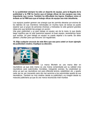 9. La publicidad siempre ha sido un deporte de equipo, pero la llegada de la
publicidad y la PIM ha hecho que el trabajo eficaz de los equipos sea más
importante que nunca. También ha dificultado los logros. Explique cómo el
énfasis en la PIM hace que el trabajo eficaz de equipo sea más desafiante.
Los equipos pueden generar una sinergia que les permita elevarse por encima de
los talentos de sus miembros individuales en muchos tipos de tareas se puede
esperar que un grupo de personas diversas y motivadas no sólo generen grandes
ideas sino que también las pongan en acción.
Una gran publicidad y un gran trabajo en equipo van de la mano, lo que desde
luego significa que no sólo queremos esperar un buen equipo; necesitamos hacer
que suceda. Un gran trabajo en equipo no puede dejarse a la suerte. Se debe
planear y facilitar para que funcione con regularidad.
10. Elija cualquier anuncio de este libro que sea para usted un buen ejemplo
de publicidad creativa. Explique su elección.
La marca Michelin es una marca líder en
neumáticos ya que esta marca es una marca comprobada por su calidad crea
neumáticos para automóviles, bicicletas, incluyendo aviones. Su creatividad es
única ya que sus neumáticos son para diferente terreno, estabilidad, etc. y aparte
cada vez se van innovando para dar mar servicios a los automóviles aparte de sus
neumáticos. También es muy creativo desde su publicidad y su imagen desde su
mascota publicitaria ya que es una marca reconocida nivel mundial.
 