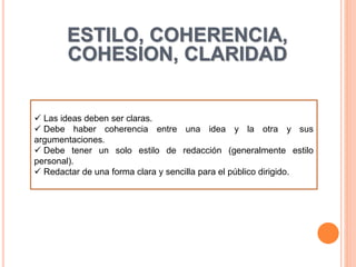  Las ideas deben ser claras.
 Debe haber coherencia entre una idea y la otra y sus
argumentaciones.
 Debe tener un solo estilo de redacción (generalmente estilo
personal).
 Redactar de una forma clara y sencilla para el público dirigido.
ESTILO, COHERENCIA,
COHESION, CLARIDAD
 