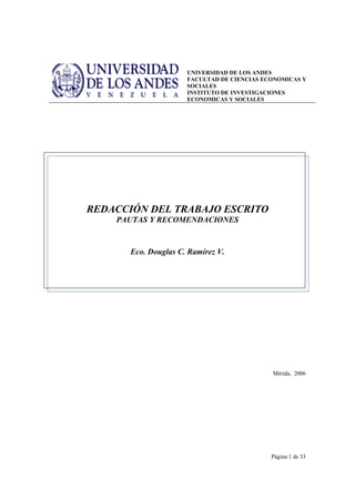 UNIVERSIDAD DE LOS ANDES
                     FACULTAD DE CIENCIAS ECONOMICAS Y
                     SOCIALES
                     INSTITUTO DE INVESTIGACIONES
                     ECONOMICAS Y SOCIALES




REDACCIÓN DEL TRABAJO ESCRITO
    PAUTAS Y RECOMENDACIONES


      Eco. Douglas C. Ramírez V.




                                            Mérida, 2006




                                            Página 1 de 33
 
