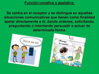 Función conativa o apelativa:
Se centra en el receptor y se distingue en aquellas
situaciones comunicativas que tienen como finalidad
apelar directamente a él, dando órdenes, solicitando,
preguntando o intentando persuadir a actuar de
determinada forma.
 