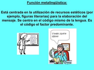 Función metalingüística:
Está centrada en la utilización de recursos estéticos (por
ejemplo, figuras literarias) para la elaboración del
mensaje. Se centra en el código mismo de la lengua. Es
el código el factor predominante.
 