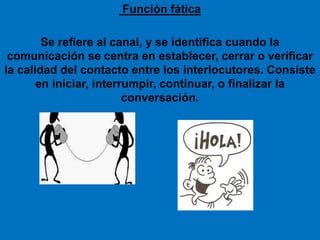 Función fática
Se refiere al canal, y se identifica cuando la
comunicación se centra en establecer, cerrar o verificar
la calidad del contacto entre los interlocutores. Consiste
en iniciar, interrumpir, continuar, o finalizar la
conversación.
 