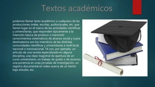 podemos llamar texto académico a cualquiera de las
producciones orales, escritas, audiovisuales, etc. que
tienen lugar en el marco de las actividades científicas
y universitarias, que responden típicamente a la
intención básica de producir o transmitir
conocimientos sistemáticos de alcance social y cuyos
destinatarios son los miembros de las distintas
comunidades científicas y universitarias a nivel local,
nacional o transnacional. TA son, por ejemplo, un
artículo de una revista especializada en alguna
disciplina, una clase magistral de apertura de un
curso universitario, un trabajo de grado o de ascenso,
una ponencia en unas jornadas de investigación, un
registro documental en video acerca de un hecho
bajo estudio, etc.
 