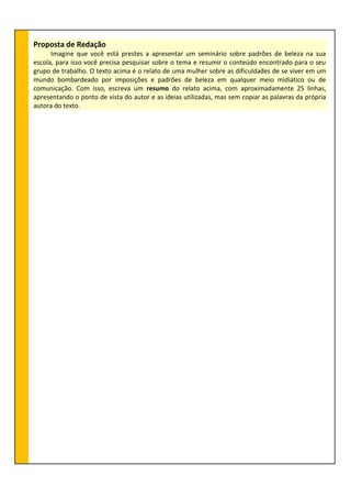 Proposta de Redação
Imagine que você está prestes a apresentar um seminário sobre padrões de beleza na sua
escola, para isso você precisa pesquisar sobre o tema e resumir o conteúdo encontrado para o seu
grupo de trabalho. O texto acima é o relato de uma mulher sobre as dificuldades de se viver em um
mundo bombardeado por imposições e padrões de beleza em qualquer meio midiático ou de
comunicação. Com isso, escreva um resumo do relato acima, com aproximadamente 25 linhas,
apresentando o ponto de vista do autor e as ideias utilizadas, mas sem copiar as palavras da própria
autora do texto.
 