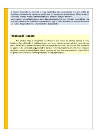 A imagem repercutiu na internet e a loja respondeu aos consumidores com um pedido de
desculpas, afirmando que a empresa que fornece os manequins trabalha com os líderes de varejo
há mais de 30 anos. A rede ainda completou que irá retirar o objeto da vitrine.
Mesmo assim, a mobilização tomou conta das redes sociais. Entre os principais comentários, está
o de que, mesmo que o manequim seja retirado da loja, as redes de moda continuam a disseminar
um padrão de corpo feminino totalmente fora da realidade.
Proposta de Redação
Nos últimos anos, é vertiginosa a participação dos jovens no cenário político e social
brasileiro. Da mobilização virtual às passeatas nas ruas, a cada dia a juventude tem mostrado que
pensa, reflete e é o agente fundamental nas mudanças estruturais da nação. Com base nos textos
de apoio, redija uma carta argumentativa às lojas femininas brasileiras discutindo os impactos
negativos gerados pelos padrões de beleza impostos por elas. Não se esqueça das características
do gênero solicitado e das normas gramaticais da língua portuguesa.
 