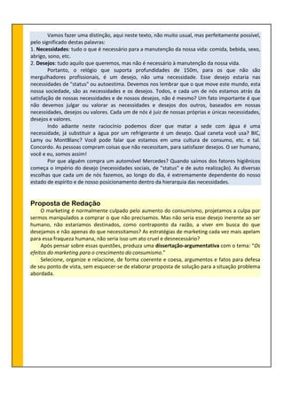 Vamos fazer uma distinção, aqui neste texto, não muito usual, mas perfeitamente possível,
pelo significado destas palavras:
1. Necessidades: tudo o que é necessário para a manutenção da nossa vida: comida, bebida, sexo,
abrigo, sono, etc.
2. Desejos: tudo aquilo que queremos, mas não é necessário à manutenção da nossa vida.
Portanto, o relógio que suporta profundidades de 150m, para os que não são
mergulhadores profissionais, é um desejo, não uma necessidade. Esse desejo estaria nas
necessidades de "status" ou autoestima. Devemos nos lembrar que o que move este mundo, esta
nossa sociedade, são as necessidades e os desejos. Todos, e cada um de nós estamos atrás da
satisfação de nossas necessidades e de nossos desejos, não é mesmo? Um fato importante é que
não devemos julgar ou valorar as necessidades e desejos dos outros, baseados em nossas
necessidades, desejos ou valores. Cada um de nós é juiz de nossas próprias e únicas necessidades,
desejos e valores.
Indo adiante neste raciocínio podemos dizer que matar a sede com água é uma
necessidade, já substituir a água por um refrigerante é um desejo. Qual caneta você usa? BIC,
Lamy ou MontBlanc? Você pode falar que estamos em uma cultura de consumo, etc. e tal.
Concordo. As pessoas compram coisas que não necessitam, para satisfazer desejos. O ser humano,
você e eu, somos assim!
Por que alguém compra um automóvel Mercedes? Quando saímos dos fatores higiênicos
começa o império do desejo (necessidades sociais, de "status" e de auto realização). As diversas
escolhas que cada um de nós fazemos, ao longo do dia, é extremamente dependente do nosso
estado de espírito e de nosso posicionamento dentro da hierarquia das necessidades.
Proposta de Redação
O marketing é normalmente culpado pelo aumento do consumismo, projetamos a culpa por
sermos manipulados a comprar o que não precisamos. Mas não seria esse desejo inerente ao ser
humano, não estaríamos destinados, como contraponto da razão, a viver em busca do que
desejamos e não apenas do que necessitamos? As estratégias de marketing cada vez mais apelam
para essa fraqueza humana, não seria isso um ato cruel e desnecessário?
Após pensar sobre essas questões, produza uma dissertação-argumentativa com o tema: “Os
efeitos do marketing para o crescimento do consumismo.”
Selecione, organize e relacione, de forma coerente e coesa, argumentos e fatos para defesa
de seu ponto de vista, sem esquecer-se de elaborar proposta de solução para a situação problema
abordada.
 