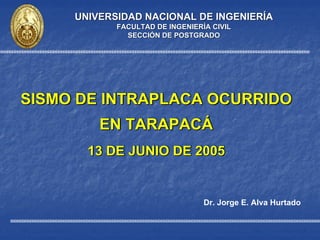 Dr. Jorge E. Alva Hurtado
UNIVERSIDAD NACIONAL DE INGENIERUNIVERSIDAD NACIONAL DE INGENIERÍÍAA
FACULTAD DE INGENIERFACULTAD DE INGENIERÍÍA CIVILA CIVIL
SECCISECCIÓÓN DE POSTGRADON DE POSTGRADO
SISMO DE INTRAPLACA OCURRIDO
EN TARAPACÁ
13 DE JUNIO DE 2005
SISMO DE INTRAPLACA OCURRIDOSISMO DE INTRAPLACA OCURRIDO
EN TARAPACEN TARAPACÁÁ
13 DE JUNIO DE 200513 DE JUNIO DE 2005
 