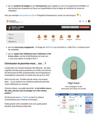 par un système de badges ou de récompenses (qu’il s’agisse ou non d’un programme de fidélité), un
axe d’autant plus impactant qu’il joue sur la gamification et/ou le degré de confiance du niveau de
l’utilisateur .
Voici par exemple mon profil sur le forum Pragmatic Entrepreneurs (venez me dire bonjour! ) :
par une microcopy engageante , à l’image de MailChimp qui vous fait un « High Five » à chaque envoi
de newsletter
par un rappel clair établissant que l’utilisateur a fait
le bon choix, comme le fait Booking.com avec son
« vous avez obtenu le meilleur tarif! » :
Conclusion et pourriez-vous… sur… ?
Il existe bien sûr d’autres tactiques très efficaces : les biais
cognitifs sont des leviers puissants sur le Web, tout comme
les techniques de PNL (programmation neuro-linguistique),
auxquelles je consacrerai un article dans les jours à venir.
Dans tous les cas, n’oubliez pas de mener vos propres
tests… ce qui cartonne sur certaines audiences peut être
moins intéressant sur d’autres.
Comme indiqué, une petite demande : si cet article vous a
été utile, pouvez-vous le partager sur votre réseau
préféré ?
Et retrouvons-nous sur Twitter ou dans la rubrique
Commentaires pour continuer à échanger…
Faites grandir votre newsletter avec mon guide gratuit
Doublez Votre Nombre d'Abonnés
 