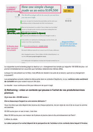 Le copywriter ouvre la landing page du deal sur un « changement tout simple qui rapporte 109 500$ de plus » et
promet immédiatement en sous-titre que l’acheteur obtiendra les mêmes effets.
Lorsque l’on est présent sur le Web, il est difficile de résister à la suite de la lecture: quel est ce changement
si puissant?
Les paragraphes suivants mettent la découverte dans le contexte d’AppSumo, ce qui renforce notre sentiment
de curiosité sans pour autant nous en dire plus.
Le résultat : nous continuons à lire pour découvrir de quoi il s’agit.
2) Reframing : créez un contexte qui pousse à l’achat de vos produits/services
premium
Si je vous dis « 50 000 euros »
Est-ce beaucoup d’argent ou une somme dérisoire ?
Vous me direz que cela dépend des revenus de chaque personne, de son style de vie et de ce à quoi la somme
est destinée.
50 000 euros pour un sac à main, c’est cher.
Mais 50 000 euros pour une maison de 8 pièces et piscine dans le 6e arrondissement de Paris?
L’affaire du siècle.
La valeur perçue d’un achat dépend de la perspective de l’acheteur et du contexte dans lequel il l’évalue.
 