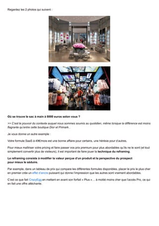 Regardez les 2 photos qui suivent :
Où se trouve le sac à main à 8000 euros selon vous ?
>> C’est le pouvoir du contexte auquel nous sommes soumis au quotidien, même lorsque la différence est moins
flagrante qu’entre cette boutique Dior et Primark .
Je vous donne un autre exemple :
Votre formule SaaS à 49€/mois est une bonne affaire pour certains, une hérésie pour d’autres.
Pour mieux maîtriser votre pricing et faire passer vos prix premium pour plus abordables qu’ils ne le sont (et tout
simplement convertir plus de visiteurs), il est important de faire jouer la technique du reframing.
Le reframing consiste à modifier la valeur perçue d’un produit et la perspective du prospect
pour mieux le séduire.
Par exemple, dans un tableau de prix qui compare les différentes formules disponibles, placer le prix le plus cher
en premier crée un effet d’ancre puissant qui donne l’impression que les autres sont vraiment abordables.
C’est ce que fait CrazyEgg en mettant en avant son forfait « Plus »… à moitié moins cher que l’accès Pro, ce qui
en fait une offre alléchante.
 