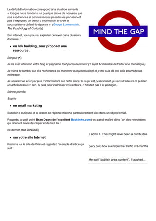 Le déficit d’information correspond à la situation suivante :
« lorsque nous tombons sur quelque chose de nouveau que
nos expériences et connaissances passées ne parviennent
pas à expliquer, un déficit d’information se crée et
nous désirons obtenir la réponse ». (George Loewenstein,
The Psychology of Curiosity)
Sur Internet, vous pouvez exploiter ce levier dans plusieurs
domaines :
en link building, pour proposer une
ressource :
Bonjour (X),
Je lis avec attention votre blog et j’apprécie tout particulièrement (Y sujet, M manière de traiter une thématique).
Je viens de tomber sur des recherches qui montrent que (conclusion) et je me suis dit que cela pourrait vous
intéresser.
Je serais vous envoyer plus d’informations sur cette étude; le sujet est passionnant, je viens d’ailleurs de publier
un article dessus > lien. Si cela peut intéresser vos lecteurs, n’hésitez pas à le partager…
Bonne journée,
Sophie
en email marketing
Susciter la curiosité et le besoin de réponse marche particulièrement bien dans un objet d’email.
Regardez à quel point Brian Dean (de l’excellent Backlinko.com) est passé maître dans l’art des newsletters
qui donnent envie de cliquer et de tout lire :
(le dernier était DINGUE)
sur votre site Internet
Restons sur le site de Brian et regardez l’exemple d’article qui
suit :
 
