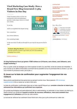 Un blog fraîchement lancé qui génère 17500 visiteurs en 24 heures, sans réseau, sans followers, sans
budget marketing ?
Pour un public avide de stratégies pour faire exploser le trafic d’un site Web, le titre de l’article est irrésistible. Il
joue à la fois sur le déficit d’information (comment est-ce possible?) et sur la promesse faite au lecteur (« je vais
vous montrer le processus exact, pas-à-pas »)
5) Jouez sur le biais de confirmation pour augmenter l’engagement de vos
visiteurs
Nous aimons spontanément les personnes qui pensent comme nous. Nous passons 36% de temps
supplémentaire à lire un essai qui va dans notre sens.
Le biais de confirmation (confirmation bias) est un biais cognitif fréquent qui consiste à chercher et retenir plus
activement les informations qui confirment nos croyances.
Ce constat psychologique est particulièrement utile en webmarketing, en particulier si vous menez une start-up ou
SaaS et devez non seulement acquérir et activer de nouveaux utilisateurs, mais aussi entretenir leur
engagement et l’utilisation qu’ils font de votre solution.
Le tout est de renforcer leur sentiment d’avoir fait le bon choix pour qu’ils continuent sur cette voie :
 