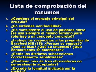 Lista de comprobación del resumen  ¿Contiene el mensaje principal del artículo?  ¿Se entiende con facilidad? ¿Es consistente el uso de palabras clave (se usa siempre el mismo término para referirse a un concepto concreto)? ¿Incluye las respuestas a las preguntas de Bradford Hill (15): ¿Porqué se empezó? ¿Qué se hizo? ¿Qué se encontró? ¿Qué conclusiones se alcanzaron?  ¿Están las distintas subsecciones correctamente señalizadas? ¿Contiene más de tres abreviaturas no generalmente aceptadas? ¿Excede la longitud indicada por la revista? 