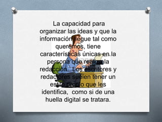 La capacidad para
organizar las ideas y que la
información llegue tal como
queremos, tiene
características únicas en la
persona que realiza la
redacción. Los escritores y
redactores suelen tener un
estilo propio que les
identifica, como si de una
huella digital se tratara.
 