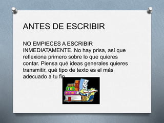 ANTES DE ESCRIBIR
NO EMPIECES A ESCRIBIR
INMEDIATAMENTE. No hay prisa, así que
reflexiona primero sobre lo que quieres
contar. Piensa qué ideas generales quieres
transmitir, qué tipo de texto es el más
adecuado a tu fin.
 