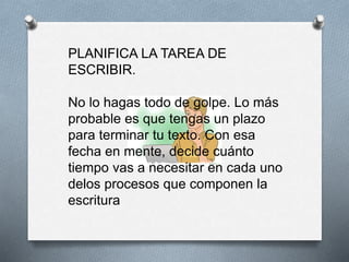 PLANIFICA LA TAREA DE
ESCRIBIR.
No lo hagas todo de golpe. Lo más
probable es que tengas un plazo
para terminar tu texto. Con esa
fecha en mente, decide cuánto
tiempo vas a necesitar en cada uno
delos procesos que componen la
escritura
 