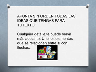 APUNTA SIN ORDEN TODAS LAS
IDEAS QUE TENGAS PARA
TUTEXTO.
Cualquier detalle te puede servir
más adelante. Une los elementos
que se relacionen entre sí con
flechas.
 