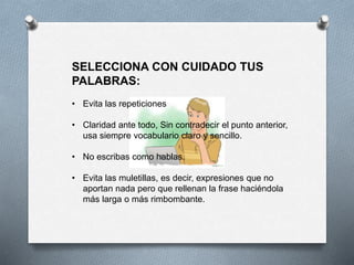 SELECCIONA CON CUIDADO TUS
PALABRAS:
• Evita las repeticiones
• Claridad ante todo, Sin contradecir el punto anterior,
usa siempre vocabulario claro y sencillo.
• No escribas como hablas.
• Evita las muletillas, es decir, expresiones que no
aportan nada pero que rellenan la frase haciéndola
más larga o más rimbombante.
 