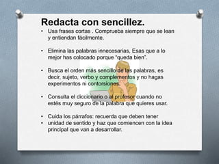 Redacta con sencillez.
• Usa frases cortas . Comprueba siempre que se lean
y entiendan fácilmente.
• Elimina las palabras innecesarias, Esas que a lo
mejor has colocado porque “queda bien”.
• Busca el orden más sencillo de las palabras, es
decir, sujeto, verbo y complementos y no hagas
experimentos ni contorsiones.
• Consulta el diccionario o al profesor cuando no
estés muy seguro de la palabra que quieres usar.
• Cuida los párrafos: recuerda que deben tener
• unidad de sentido y haz que comiencen con la idea
principal que van a desarrollar.
 