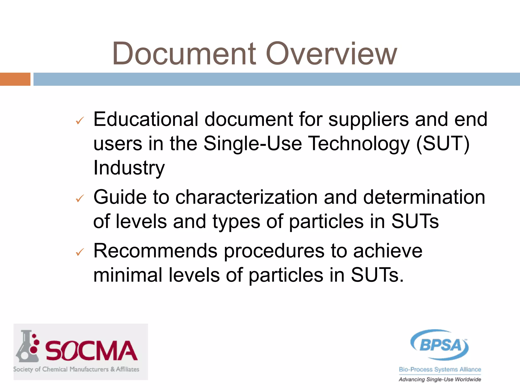 Document Overview
 Educational document for suppliers and end
users in the Single-Use Technology (SUT)
Industry
 Guide to characterization and determination
of levels and types of particles in SUTs
 Recommends procedures to achieve
minimal levels of particles in SUTs.
 