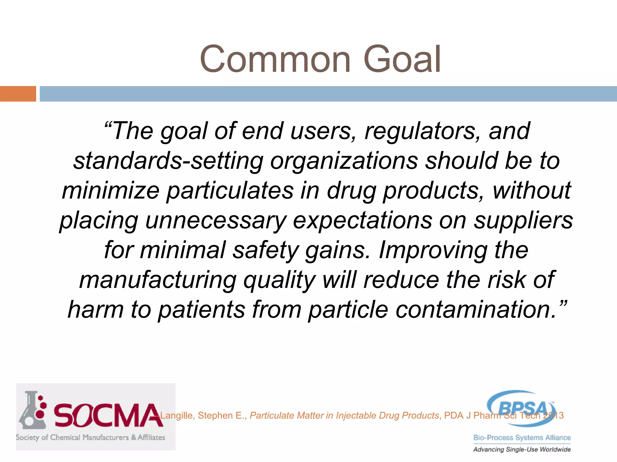 Common Goal
“The goal of end users, regulators, and
standards-setting organizations should be to
minimize particulates in drug products, without
placing unnecessary expectations on suppliers
for minimal safety gains. Improving the
manufacturing quality will reduce the risk of
harm to patients from particle contamination.”
--Langille, Stephen E., Particulate Matter in Injectable Drug Products, PDA J Pharm Sci Tech 2013
 