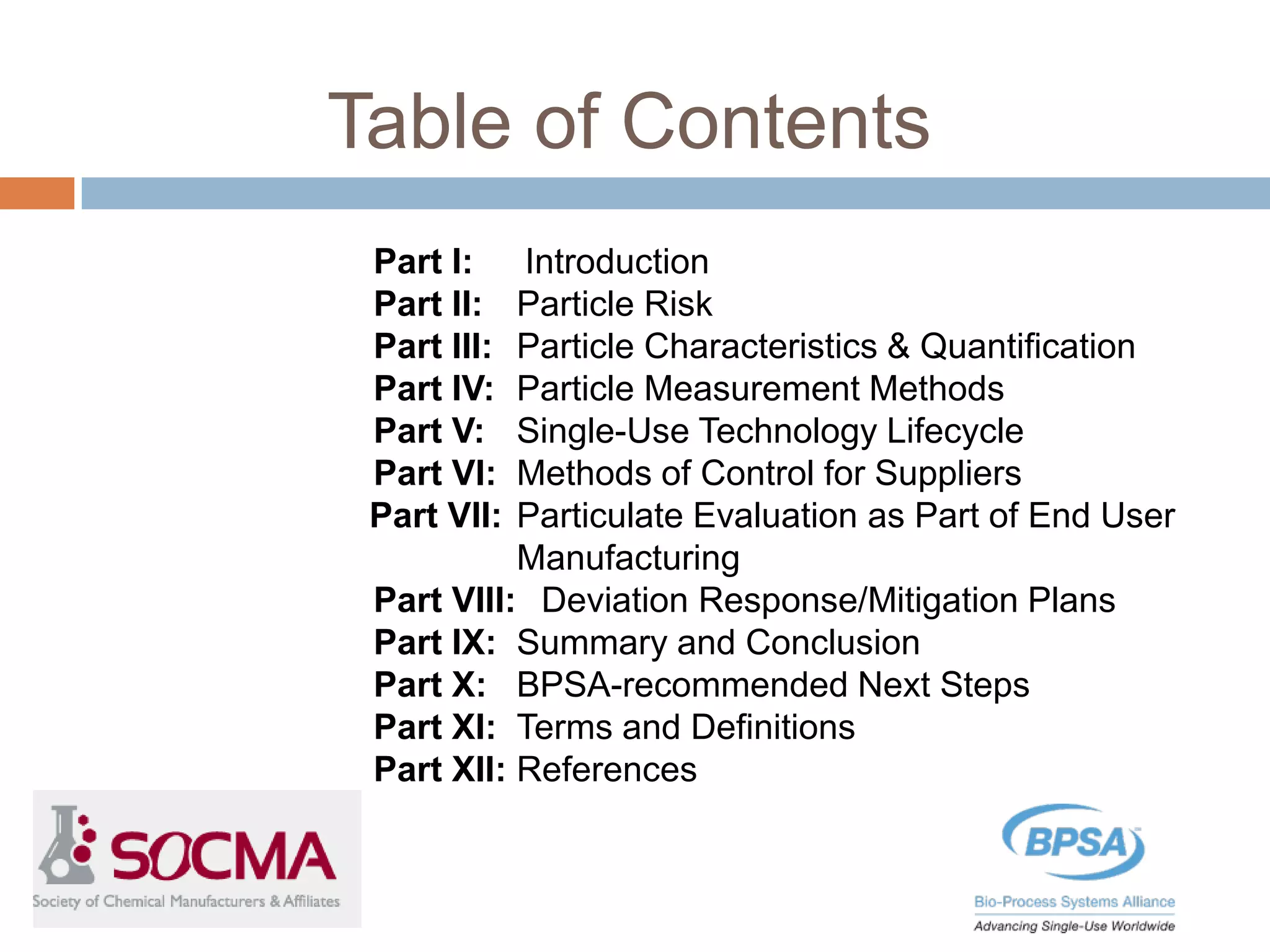 Table of Contents
Part I: Introduction
Part II: Particle Risk
Part III: Particle Characteristics & Quantification
Part IV: Particle Measurement Methods
Part V: Single-Use Technology Lifecycle
Part VI: Methods of Control for Suppliers
Part VII: Particulate Evaluation as Part of End User
Manufacturing
Part VIII: Deviation Response/Mitigation Plans
Part IX: Summary and Conclusion
Part X: BPSA-recommended Next Steps
Part XI: Terms and Definitions
Part XII: References
 