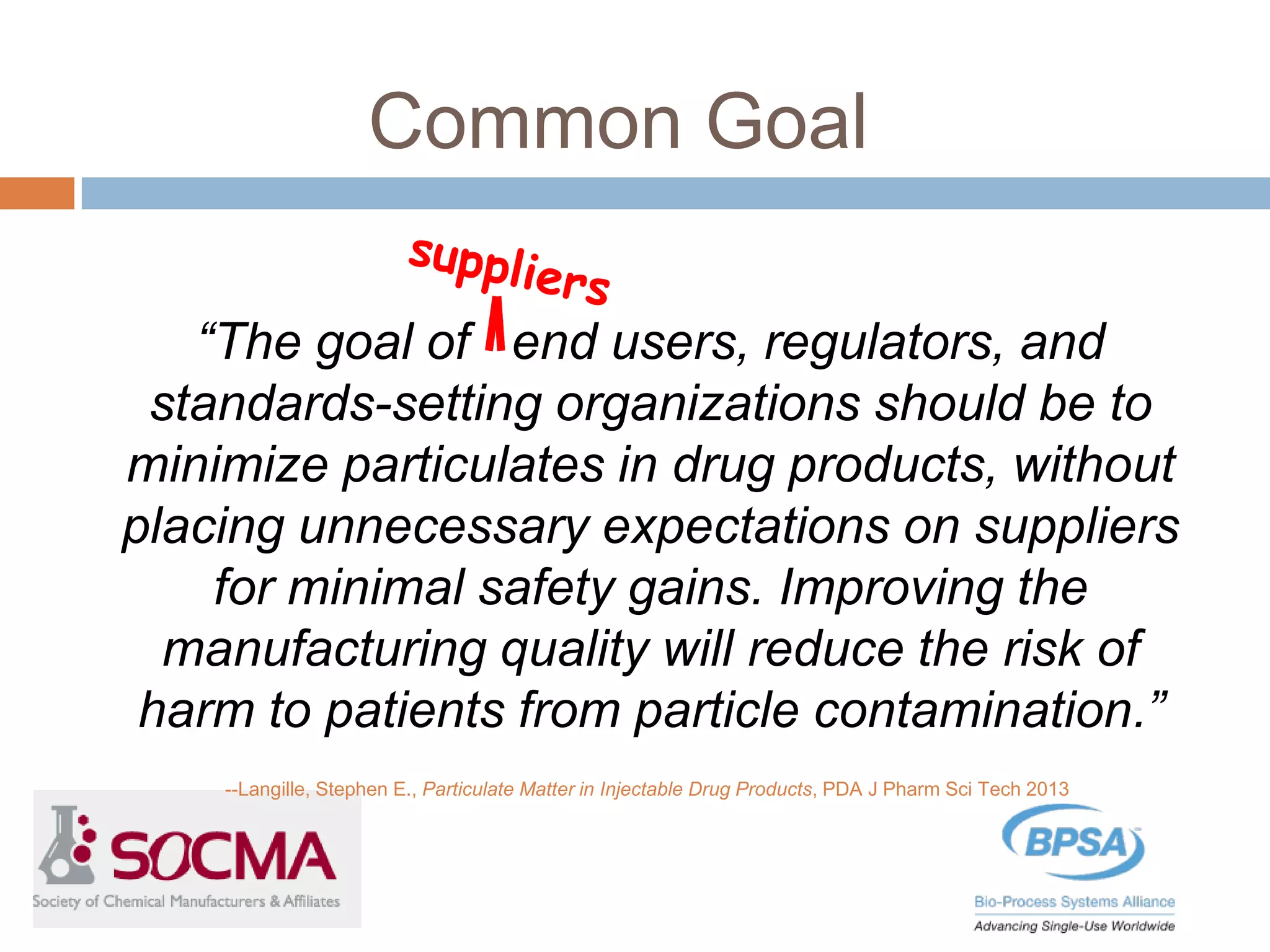 Common Goal
“The goal of end users, regulators, and
standards-setting organizations should be to
minimize particulates in drug products, without
placing unnecessary expectations on suppliers
for minimal safety gains. Improving the
manufacturing quality will reduce the risk of
harm to patients from particle contamination.”
--Langille, Stephen E., Particulate Matter in Injectable Drug Products, PDA J Pharm Sci Tech 2013
 