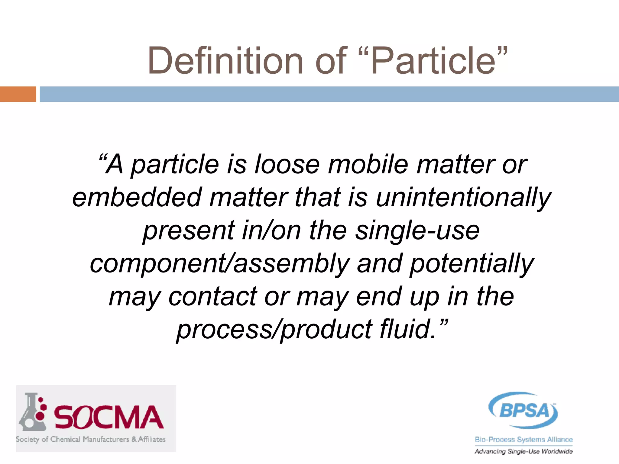 Definition of “Particle”
“A particle is loose mobile matter or
embedded matter that is unintentionally
present in/on the single-use
component/assembly and potentially
may contact or may end up in the
process/product fluid.”
 