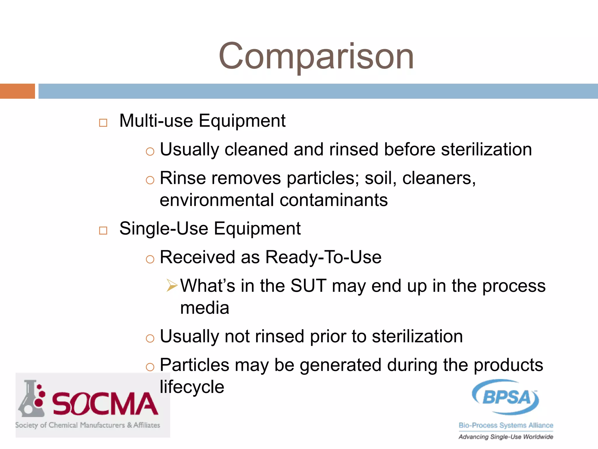 Comparison
 Multi-use Equipment
o Usually cleaned and rinsed before sterilization
o Rinse removes particles; soil, cleaners,
environmental contaminants
 Single-Use Equipment
o Received as Ready-To-Use
What’s in the SUT may end up in the process
media
o Usually not rinsed prior to sterilization
o Particles may be generated during the products
lifecycle
 