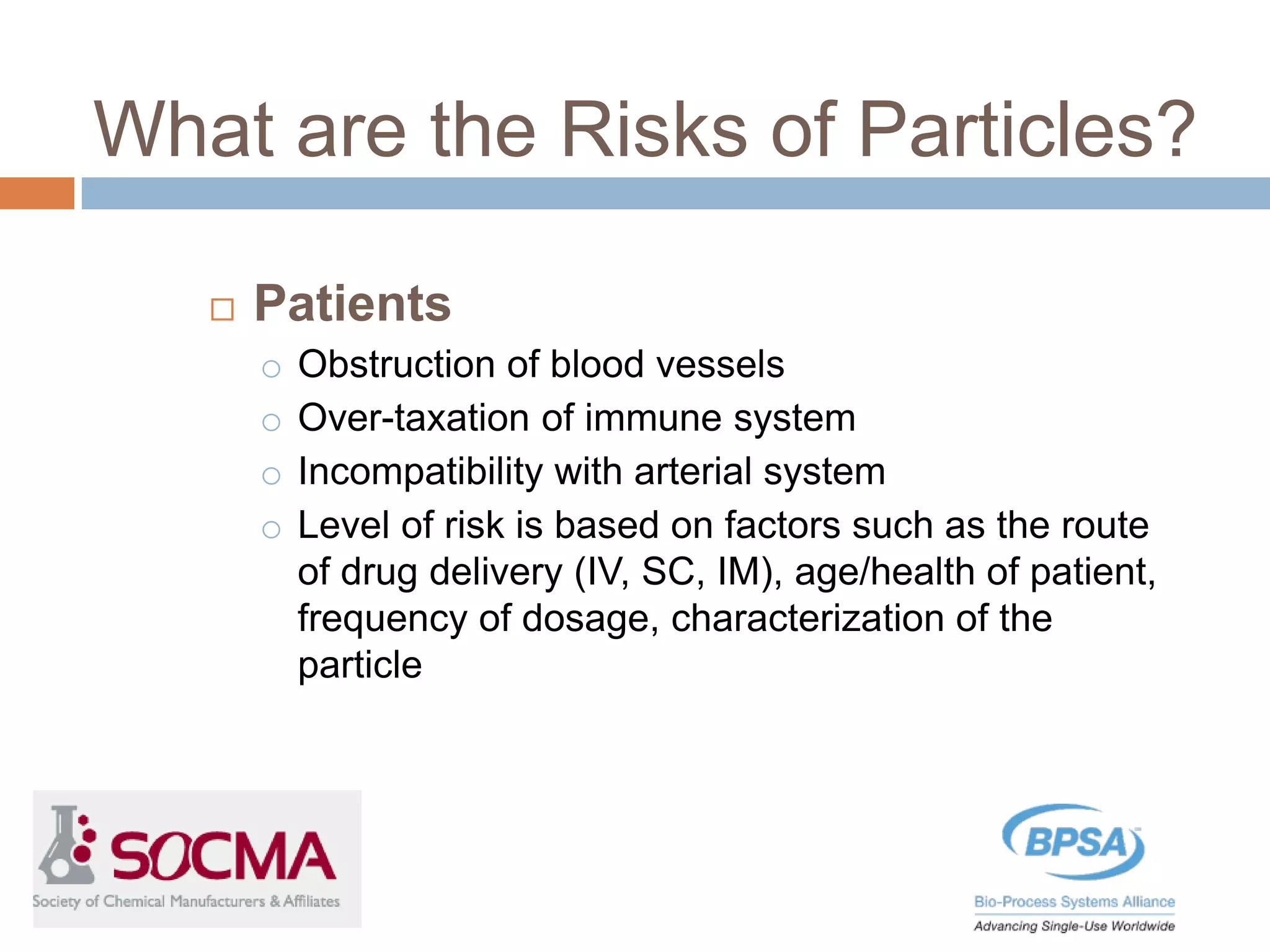 Patients
o Obstruction of blood vessels
o Over-taxation of immune system
o Incompatibility with arterial system
o Level of risk is based on factors such as the route
of drug delivery (IV, SC, IM), age/health of patient,
frequency of dosage, characterization of the
particle
What are the Risks of Particles?
 