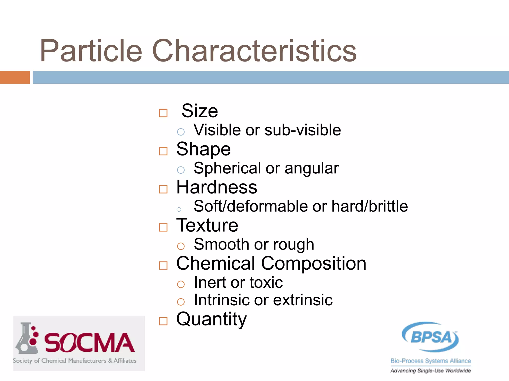 Particle Characteristics
 Size
o Visible or sub-visible
 Shape
o Spherical or angular
 Hardness
o Soft/deformable or hard/brittle
 Texture
o Smooth or rough
 Chemical Composition
o Inert or toxic
o Intrinsic or extrinsic
 Quantity
 
