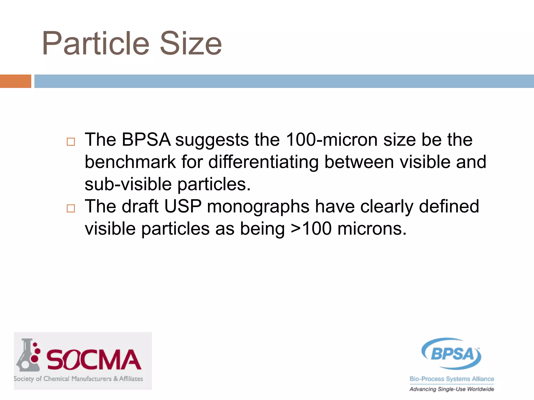 Particle Size
 The BPSA suggests the 100-micron size be the
benchmark for differentiating between visible and
sub-visible particles.
 The draft USP monographs have clearly defined
visible particles as being >100 microns.
 