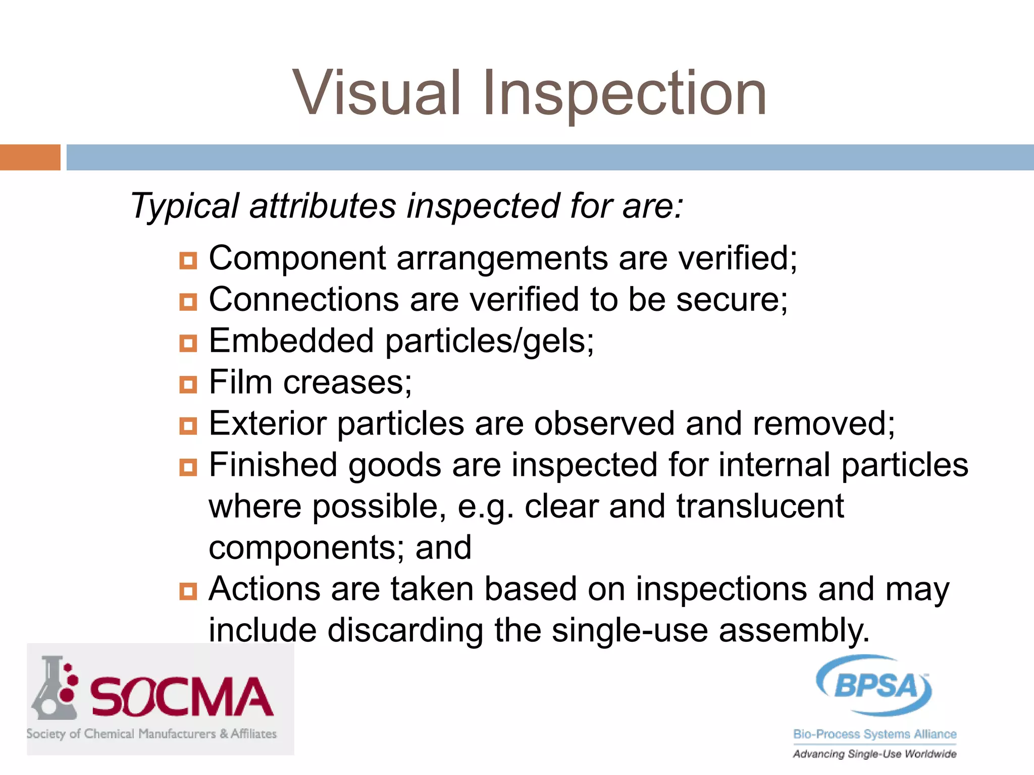 Visual Inspection
Typical attributes inspected for are:
 Component arrangements are verified;
 Connections are verified to be secure;
 Embedded particles/gels;
 Film creases;
 Exterior particles are observed and removed;
 Finished goods are inspected for internal particles
where possible, e.g. clear and translucent
components; and
 Actions are taken based on inspections and may
include discarding the single-use assembly.
 