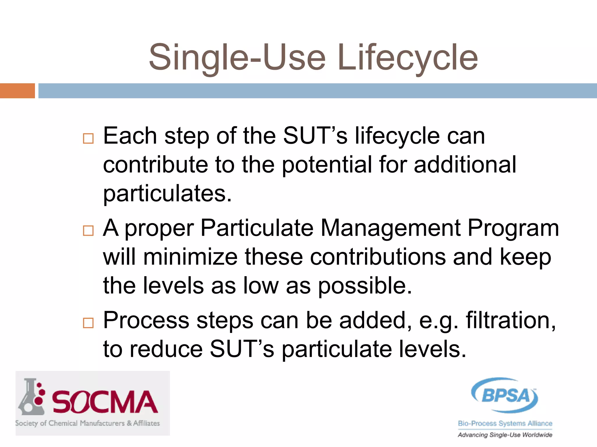 Single-Use Lifecycle
 Each step of the SUT’s lifecycle can
contribute to the potential for additional
particulates.
 A proper Particulate Management Program
will minimize these contributions and keep
the levels as low as possible.
 Process steps can be added, e.g. filtration,
to reduce SUT’s particulate levels.
 