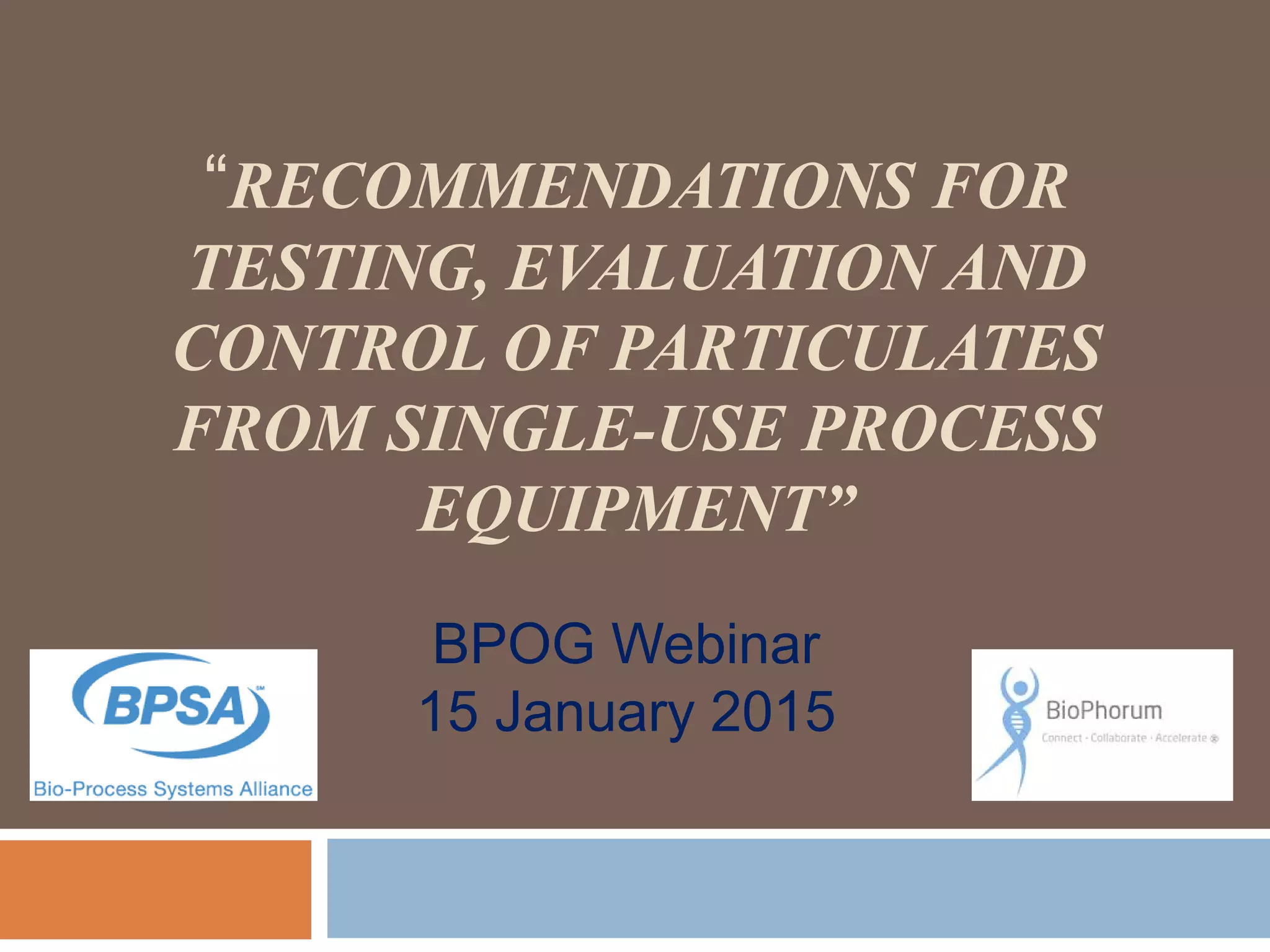 “RECOMMENDATIONS FOR
TESTING, EVALUATION AND
CONTROL OF PARTICULATES
FROM SINGLE-USE PROCESS
EQUIPMENT”
BPOG Webinar
15 January 2015
 