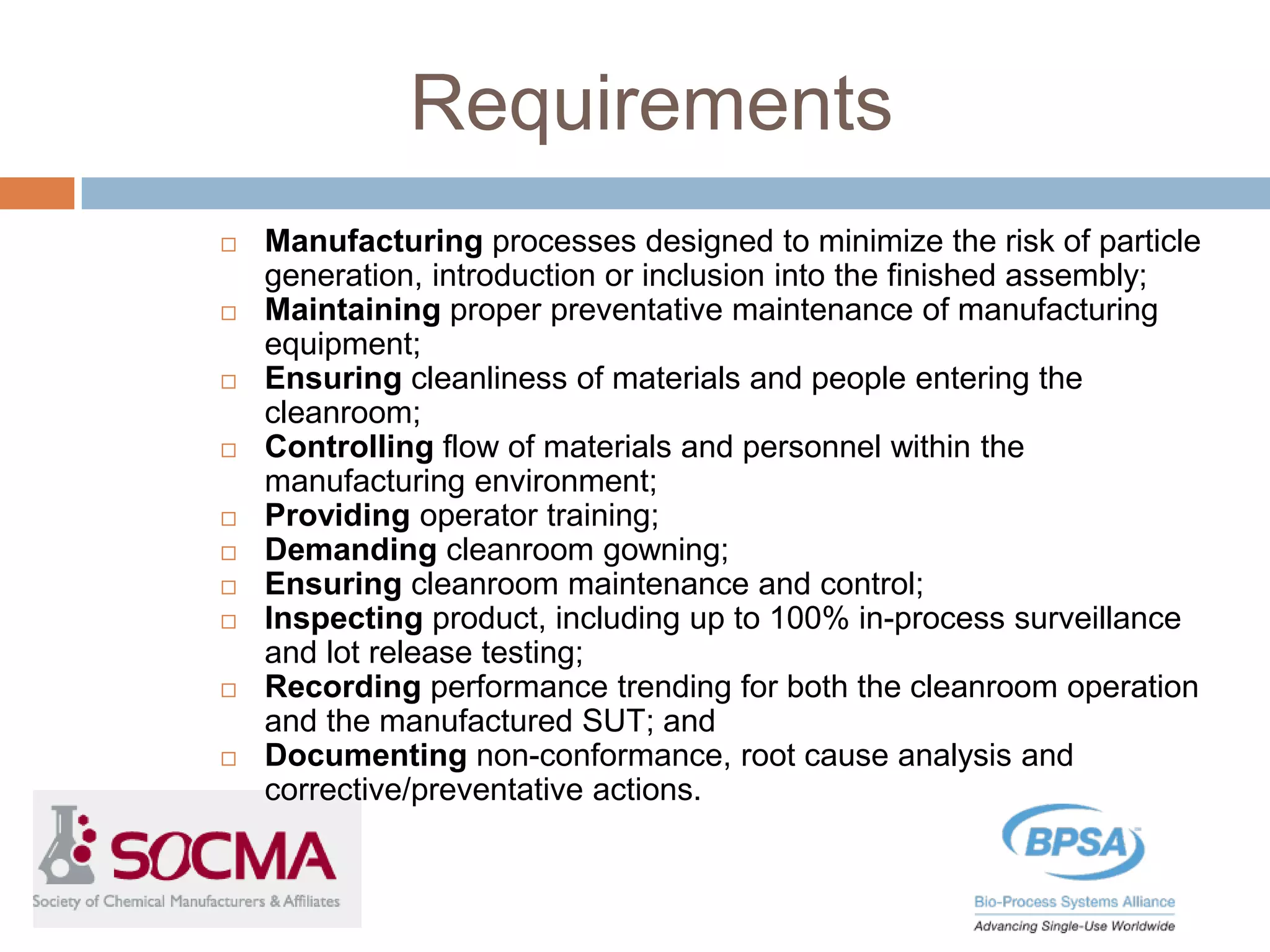 Requirements
 Manufacturing processes designed to minimize the risk of particle
generation, introduction or inclusion into the finished assembly;
 Maintaining proper preventative maintenance of manufacturing
equipment;
 Ensuring cleanliness of materials and people entering the
cleanroom;
 Controlling flow of materials and personnel within the
manufacturing environment;
 Providing operator training;
 Demanding cleanroom gowning;
 Ensuring cleanroom maintenance and control;
 Inspecting product, including up to 100% in-process surveillance
and lot release testing;
 Recording performance trending for both the cleanroom operation
and the manufactured SUT; and
 Documenting non-conformance, root cause analysis and
corrective/preventative actions.
 