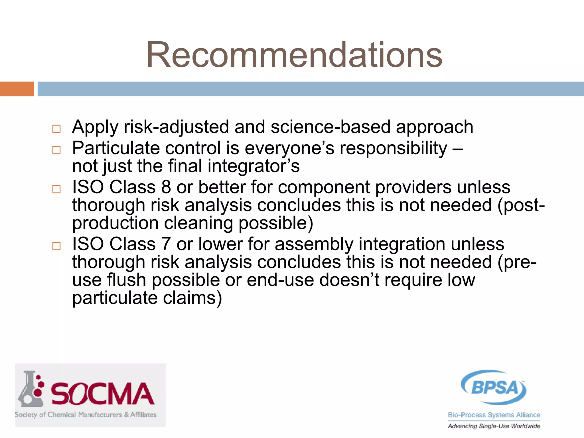 Recommendations
 Apply risk-adjusted and science-based approach
 Particulate control is everyone’s responsibility –
not just the final integrator’s
 ISO Class 8 or better for component providers unless
thorough risk analysis concludes this is not needed (post-
production cleaning possible)
 ISO Class 7 or lower for assembly integration unless
thorough risk analysis concludes this is not needed (pre-
use flush possible or end-use doesn’t require low
particulate claims)
 