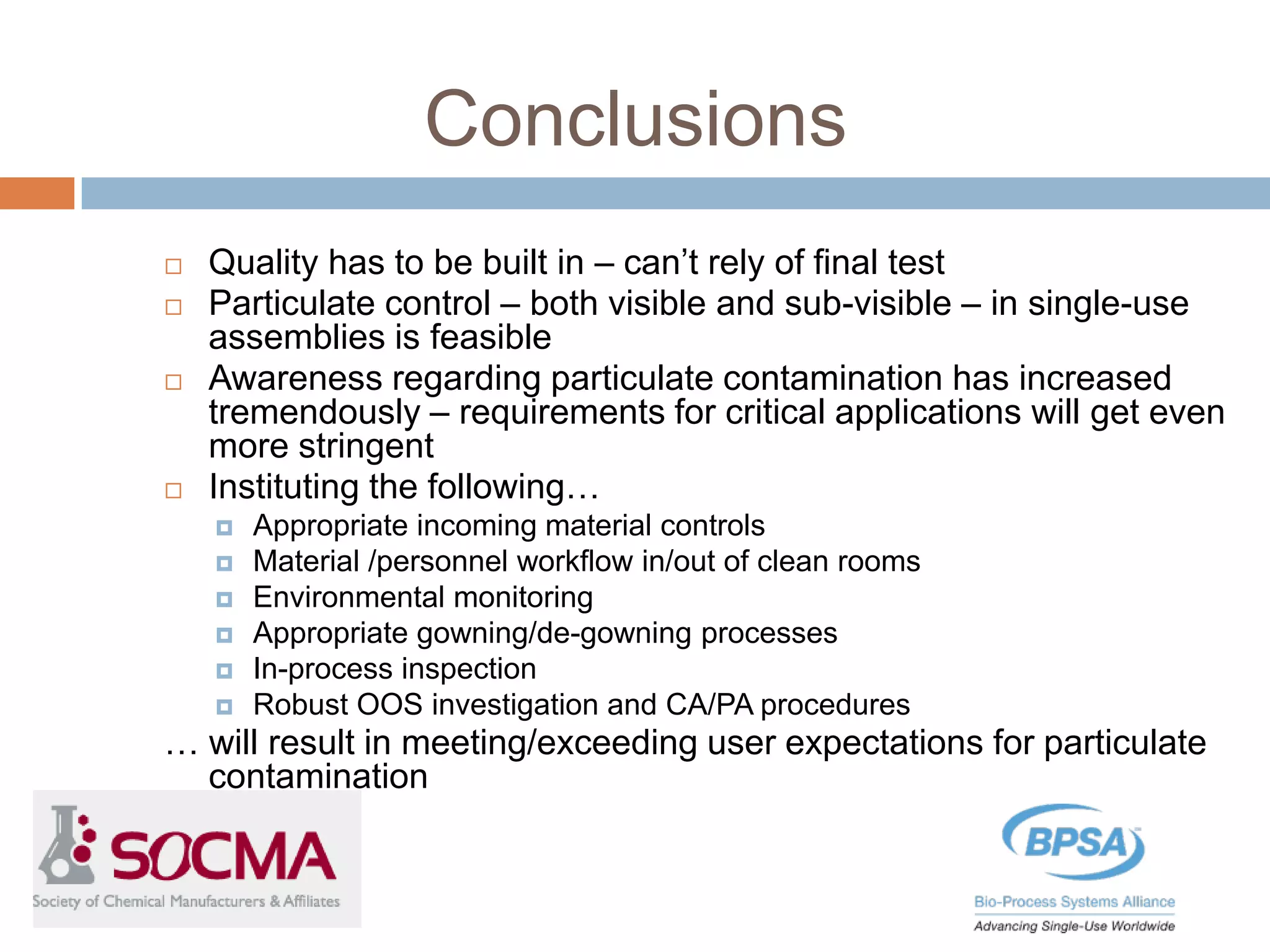Conclusions
 Quality has to be built in – can’t rely of final test
 Particulate control – both visible and sub-visible – in single-use
assemblies is feasible
 Awareness regarding particulate contamination has increased
tremendously – requirements for critical applications will get even
more stringent
 Instituting the following…
 Appropriate incoming material controls
 Material /personnel workflow in/out of clean rooms
 Environmental monitoring
 Appropriate gowning/de-gowning processes
 In-process inspection
 Robust OOS investigation and CA/PA procedures
… will result in meeting/exceeding user expectations for particulate
contamination
 