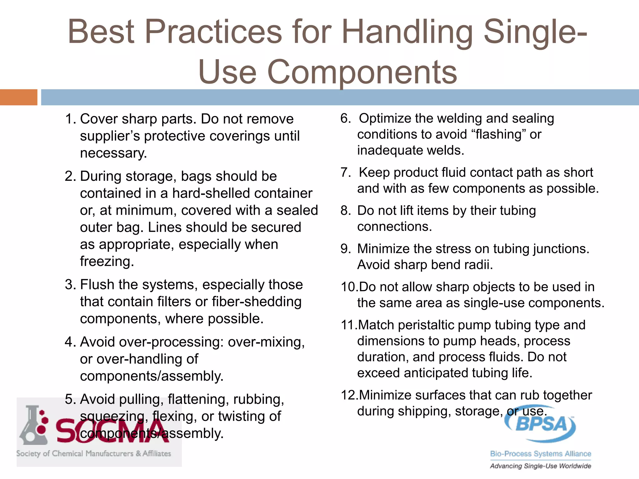 Best Practices for Handling Single-
Use Components
1. Cover sharp parts. Do not remove
supplier’s protective coverings until
necessary.
2. During storage, bags should be
contained in a hard-shelled container
or, at minimum, covered with a sealed
outer bag. Lines should be secured
as appropriate, especially when
freezing.
3. Flush the systems, especially those
that contain filters or fiber-shedding
components, where possible.
4. Avoid over-processing: over-mixing,
or over-handling of
components/assembly.
5. Avoid pulling, flattening, rubbing,
squeezing, flexing, or twisting of
components/assembly.
6. Optimize the welding and sealing
conditions to avoid “flashing” or
inadequate welds.
7. Keep product fluid contact path as short
and with as few components as possible.
8. Do not lift items by their tubing
connections.
9. Minimize the stress on tubing junctions.
Avoid sharp bend radii.
10.Do not allow sharp objects to be used in
the same area as single-use components.
11.Match peristaltic pump tubing type and
dimensions to pump heads, process
duration, and process fluids. Do not
exceed anticipated tubing life.
12.Minimize surfaces that can rub together
during shipping, storage, or use.
 