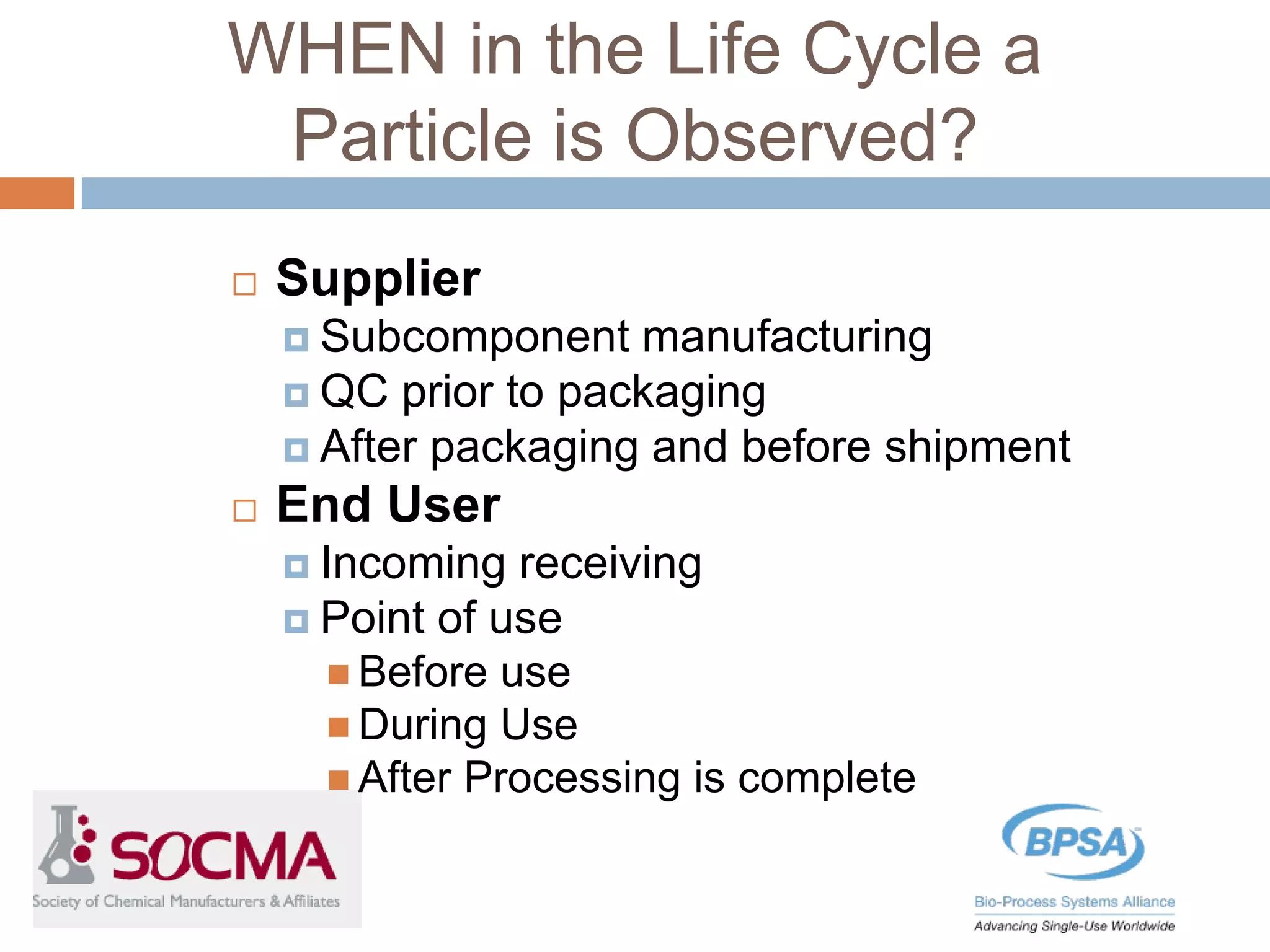 WHEN in the Life Cycle a
Particle is Observed?
 Supplier
 Subcomponent manufacturing
 QC prior to packaging
 After packaging and before shipment
 End User
 Incoming receiving
 Point of use
 Before use
 During Use
 After Processing is complete
 