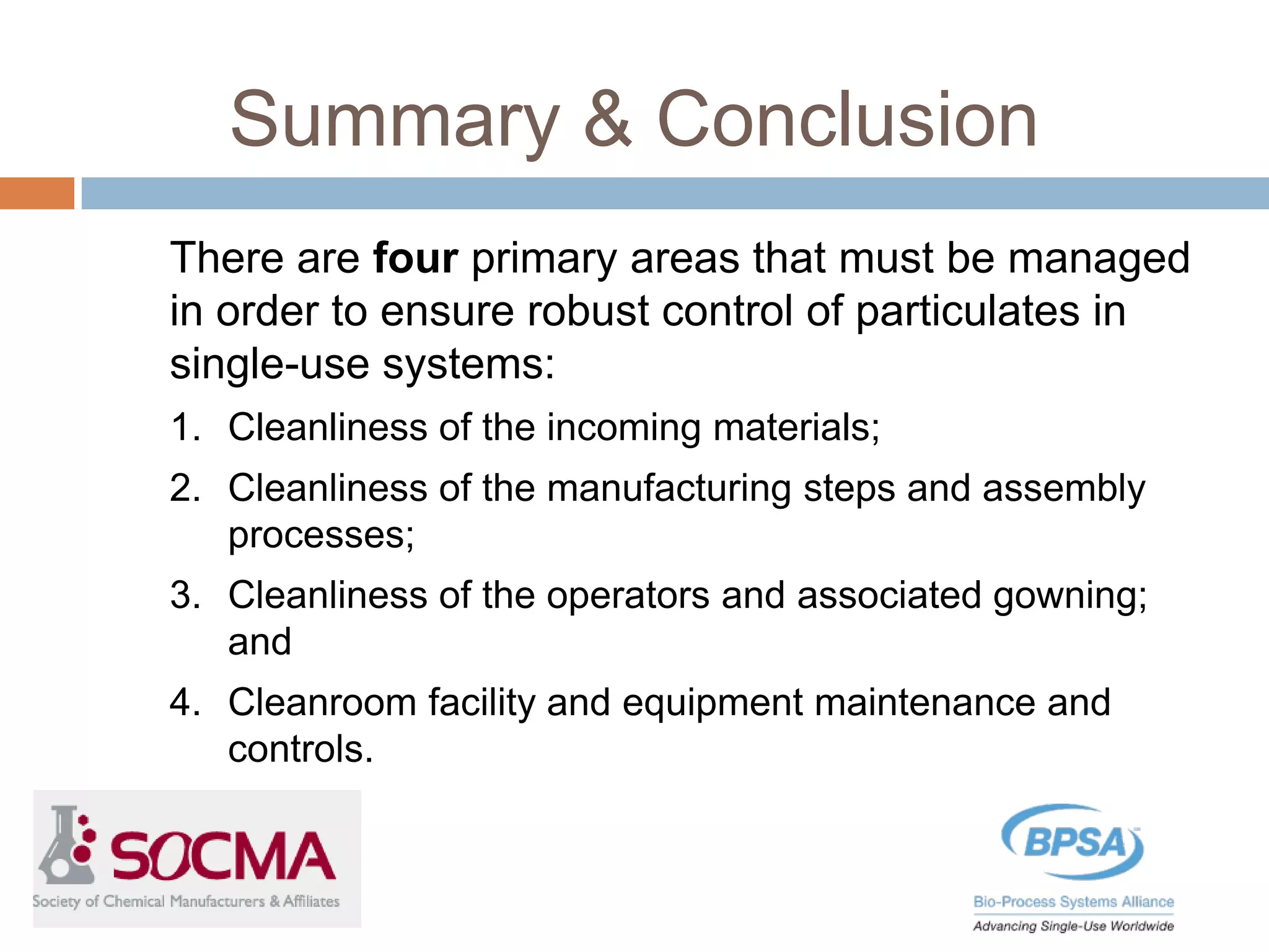 Summary & Conclusion
There are four primary areas that must be managed
in order to ensure robust control of particulates in
single-use systems:
1. Cleanliness of the incoming materials;
2. Cleanliness of the manufacturing steps and assembly
processes;
3. Cleanliness of the operators and associated gowning;
and
4. Cleanroom facility and equipment maintenance and
controls.
 