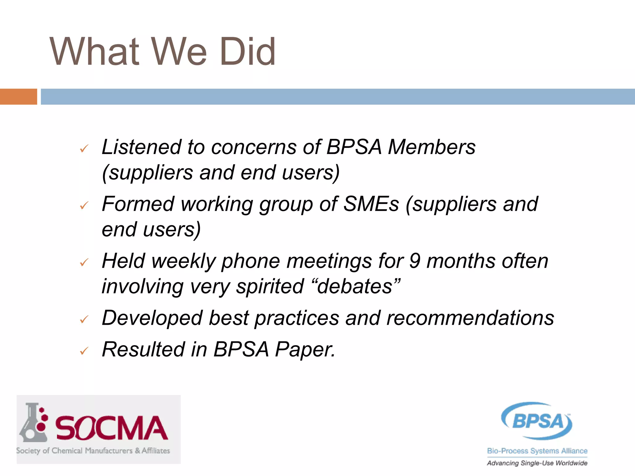 What We Did
 Listened to concerns of BPSA Members
(suppliers and end users)
 Formed working group of SMEs (suppliers and
end users)
 Held weekly phone meetings for 9 months often
involving very spirited “debates”
 Developed best practices and recommendations
 Resulted in BPSA Paper.
 