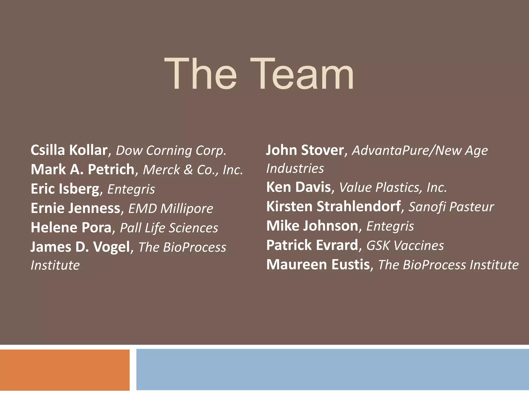 The Team
Csilla Kollar, Dow Corning Corp.
Mark A. Petrich, Merck & Co., Inc.
Eric Isberg, Entegris
Ernie Jenness, EMD Millipore
Helene Pora, Pall Life Sciences
James D. Vogel, The BioProcess
Institute
John Stover, AdvantaPure/New Age
Industries
Ken Davis, Value Plastics, Inc.
Kirsten Strahlendorf, Sanofi Pasteur
Mike Johnson, Entegris
Patrick Evrard, GSK Vaccines
Maureen Eustis, The BioProcess Institute
 